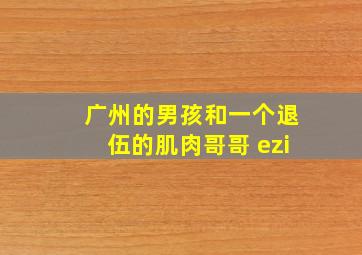 广州的男孩和一个退伍的肌肉哥哥 ezi